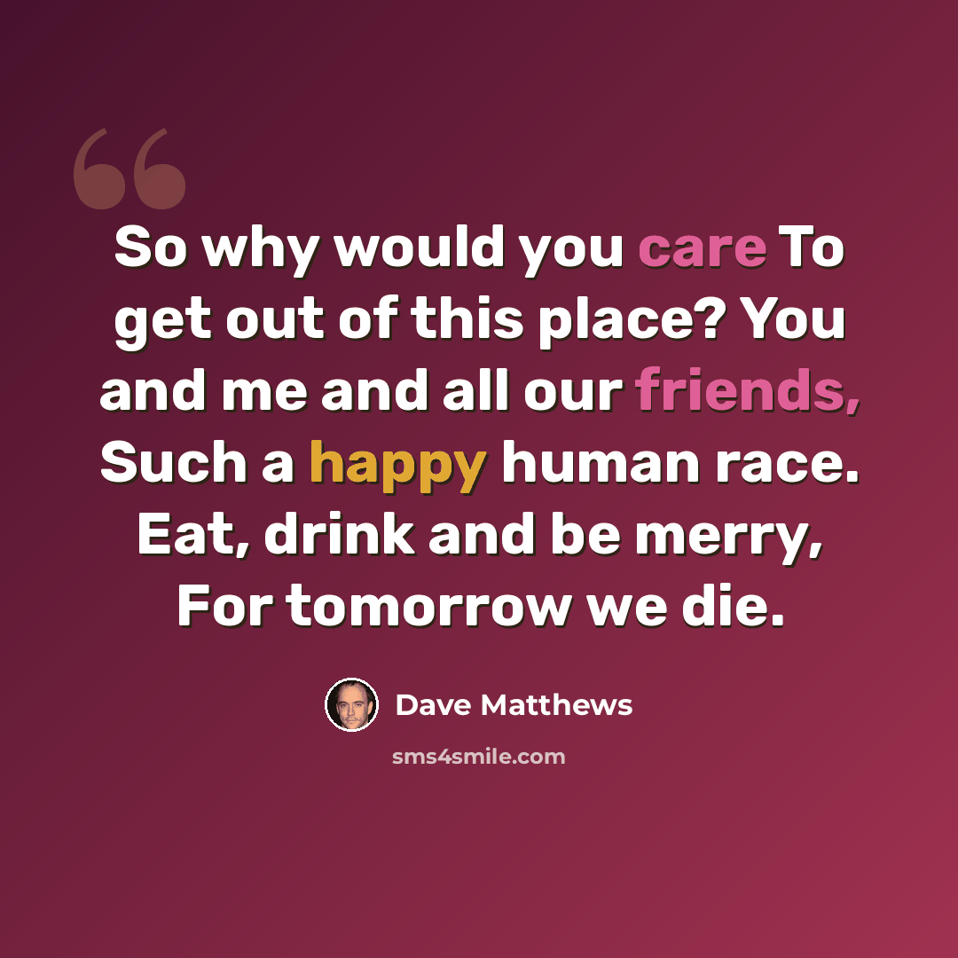“So why would you care To get out of this place? You and me and all our friends, Such a happy human race. Eat, drink and be merry, For tomorrow we die.” quote by Dave Matthews