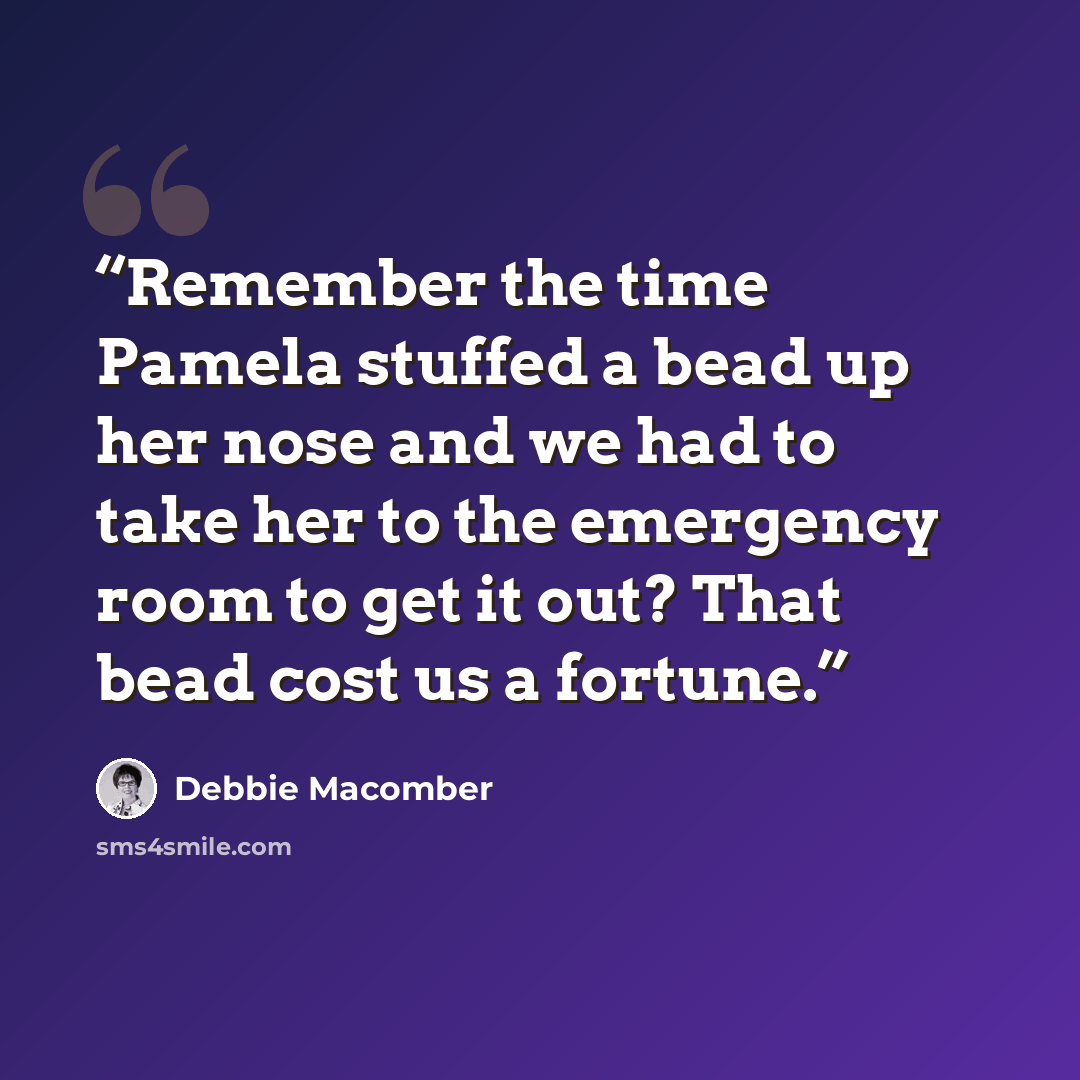 “Remember the time Pamela stuffed a bead up her nose and we had to take her to the emergency room to get it out? That bead cost us a fortune.” quote by Debbie Macomber