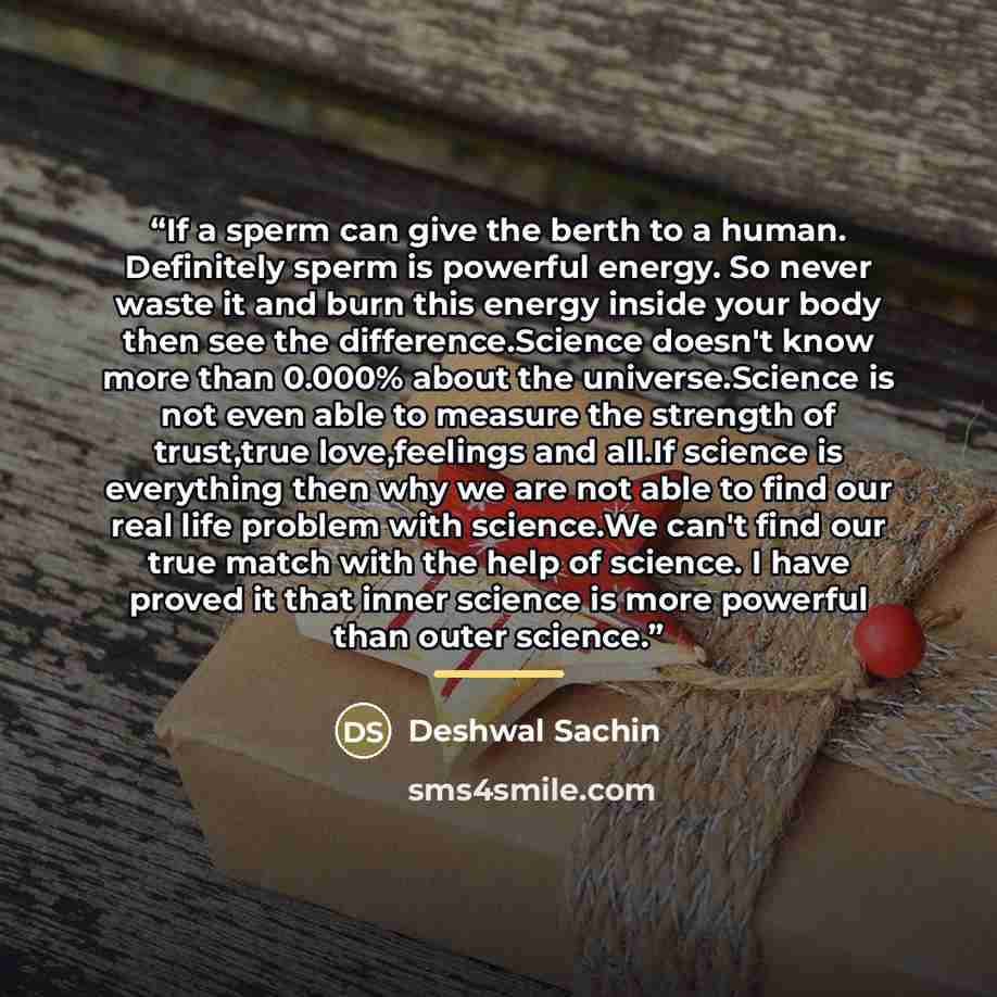 “If a sperm can give the berth to a human. Definitely sperm is powerful energy. So never waste it and burn this energy inside your body then see the difference.Science doesn't know more than 0.000% about the universe.Science is not even able to measure the strength of trust,true love,feelings and…” quote by Deshwal Sachin