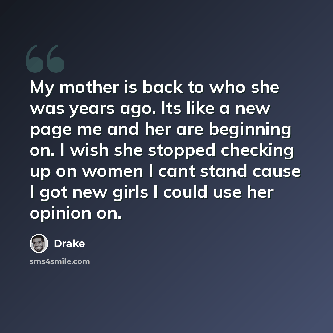 “My mother is back to who she was years ago. Its like a new page me and her are beginning on. I wish she stopped checking up on women I cant stand cause I got new girls I could use her opinion on.” quote by Drake