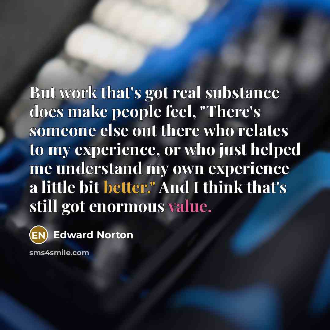 “But work that's got real substance does make people feel, "There's someone else out there who relates to my experience, or who just helped me understand my own experience a little bit better." And I think that's still got enormous value.” quote by Edward Norton