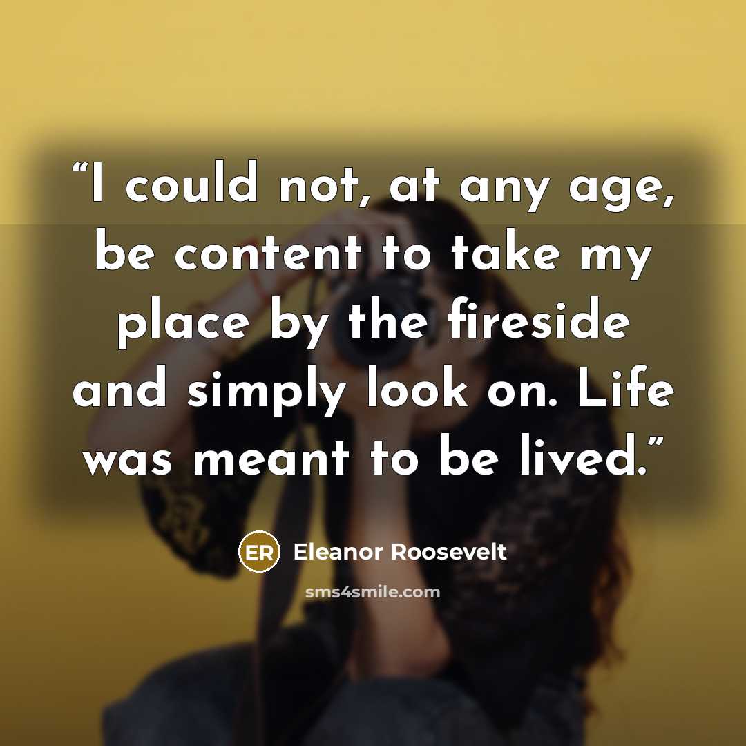“I could not, at any age, be content to take my place by the fireside and simply look on. Life was meant to be lived.” quote by Eleanor Roosevelt