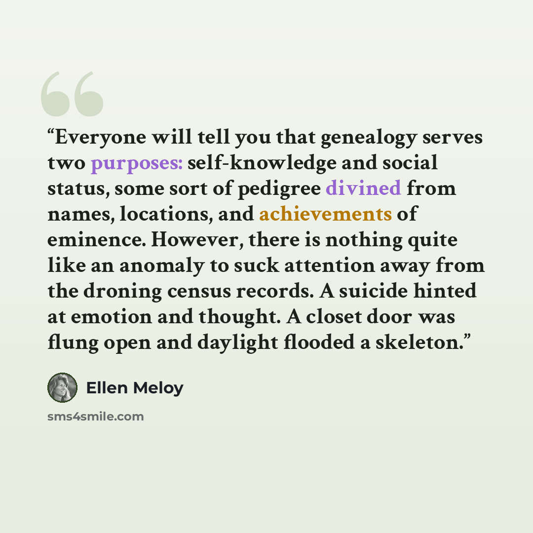 “Everyone will tell you that genealogy serves two purposes: self-knowledge and social status, some sort of pedigree divined from names, locations, and achievements of eminence. However, there is nothing quite like an anomaly to suck attention away from the droning census records. A suicide hinted…” quote by Ellen Meloy
