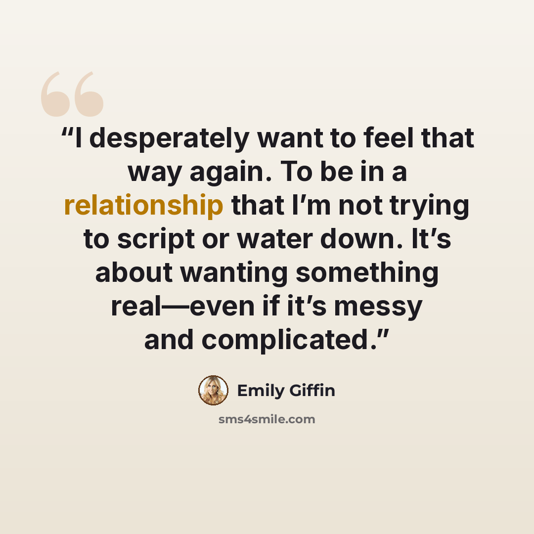 “I desperately want to feel that way again. To be in a relationship that I’m not trying to script or water down. It’s about wanting something real—even if it’s messy and complicated.” quote by Emily Giffin