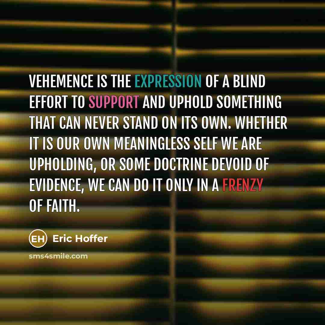 “Vehemence is the expression of a blind effort to support and uphold something that can never stand on its own. Whether it is our own meaningless self we are upholding, or some doctrine devoid of evidence, we can do it only in a frenzy of faith.” quote by Eric Hoffer