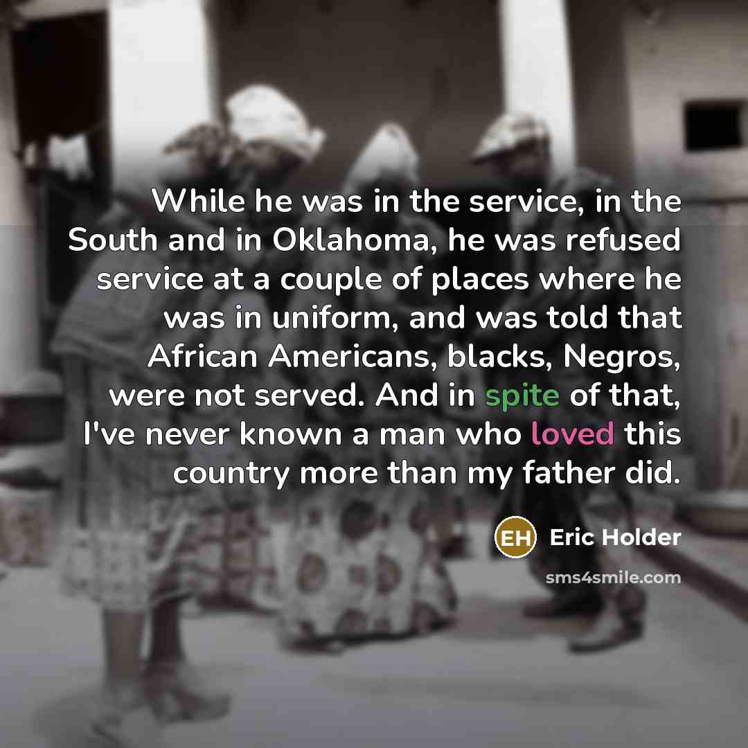 “While he was in the service, in the South and in Oklahoma, he was refused service at a couple of places where he was in uniform, and was told that African Americans, blacks, Negros, were not served. And in spite of that, I've never known a man who loved this country more than my father did.” quote by Eric Holder
