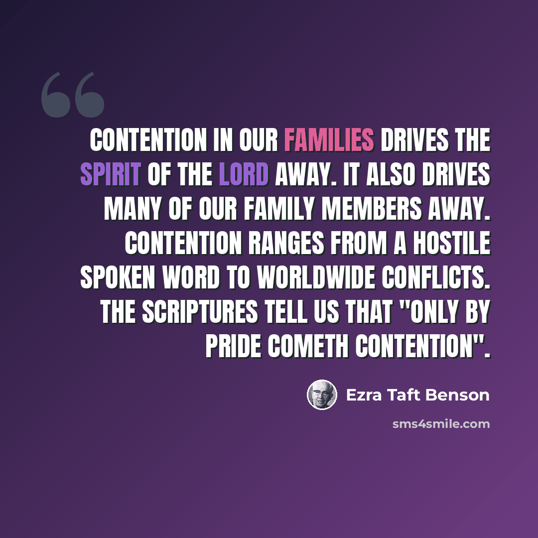 “Contention in our families drives the Spirit of the Lord away. It also drives many of our family members away. Contention ranges from a hostile spoken word to worldwide conflicts. The scriptures tell us that "Only by pride cometh contention".” quote by Ezra Taft Benson