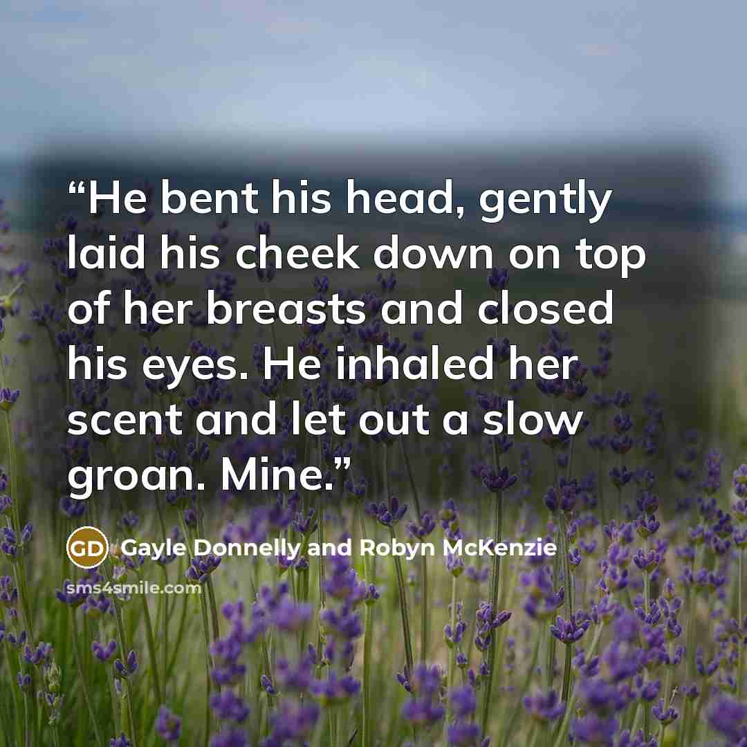 “He bent his head, gently laid his cheek down on top of her breasts and closed his eyes. He inhaled her scent and let out a slow groan. Mine.” quote by Gayle Donnelly and Robyn McKenzie