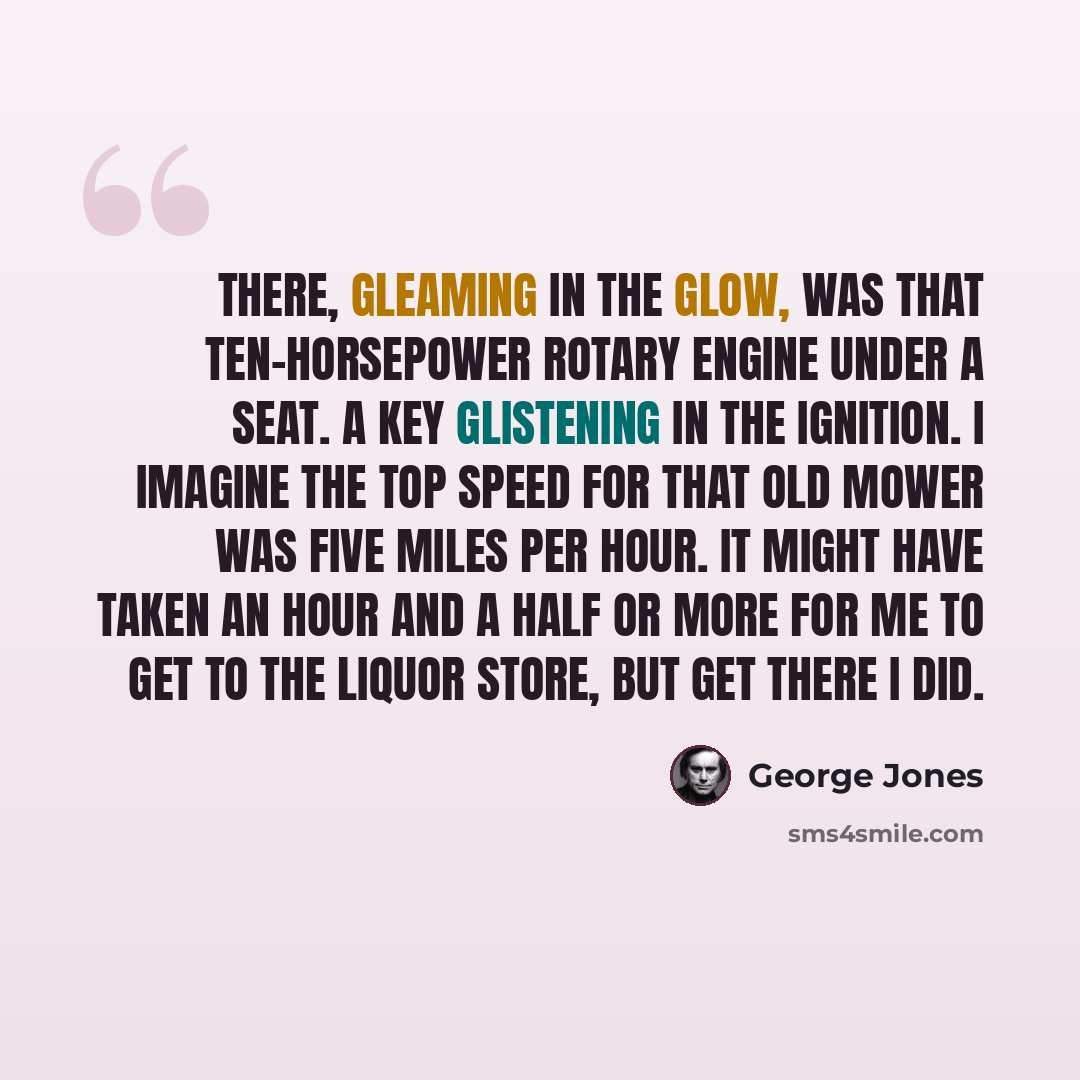 “There, gleaming in the glow, was that ten-horsepower rotary engine under a seat. A key glistening in the ignition. I imagine the top speed for that old mower was five miles per hour. It might have taken an hour and a half or more for me to get to the liquor store, but get there I did.” quote by George Jones