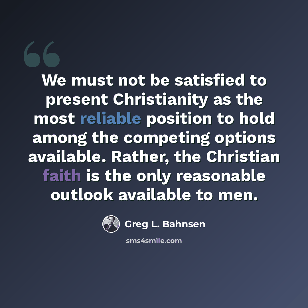 “We must not be satisfied to present Christianity as the most reliable position to hold among the competing options available. Rather, the Christian faith is the only reasonable outlook available to men.” quote by Greg L. Bahnsen