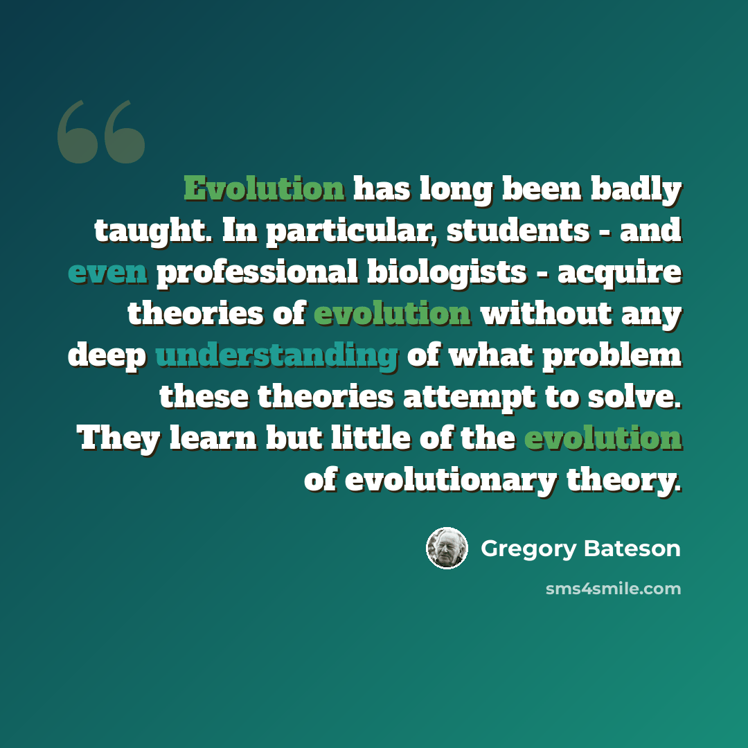 “Evolution has long been badly taught. In particular, students - and even professional biologists - acquire theories of evolution without any deep understanding of what problem these theories attempt to solve. They learn but little of the evolution of evolutionary theory.” quote by Gregory Bateson