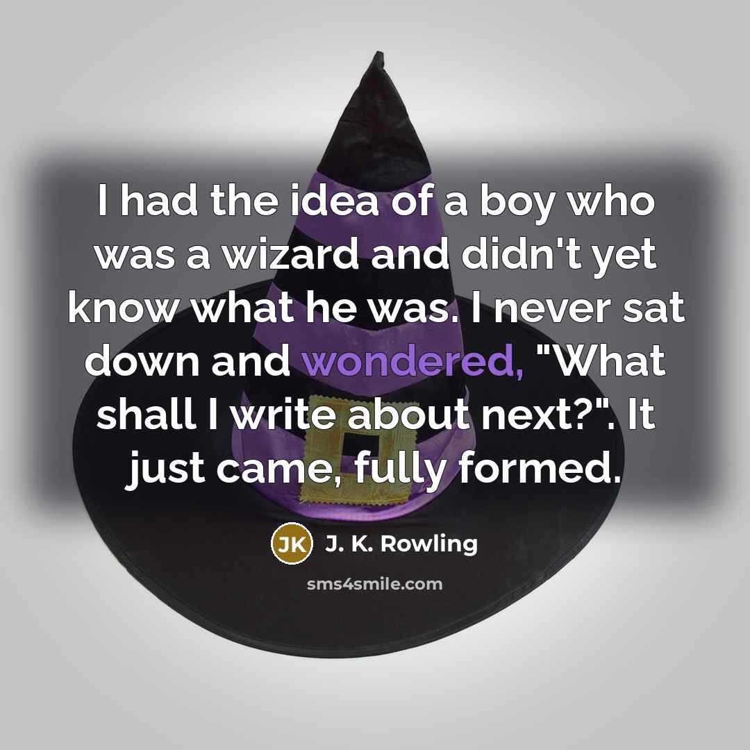 “I had the idea of a boy who was a wizard and didn't yet know what he was. I never sat down and wondered, "What shall I write about next?". It just came, fully formed.” quote by J. K. Rowling