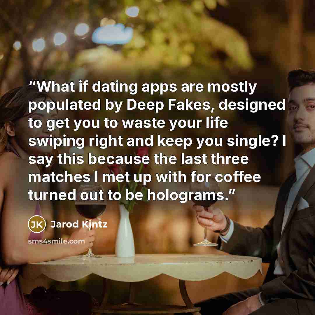 “What if dating apps are mostly populated by Deep Fakes, designed to get you to waste your life swiping right and keep you single? I say this because the last three matches I met up with for coffee turned out to be holograms.” quote by Jarod Kintz