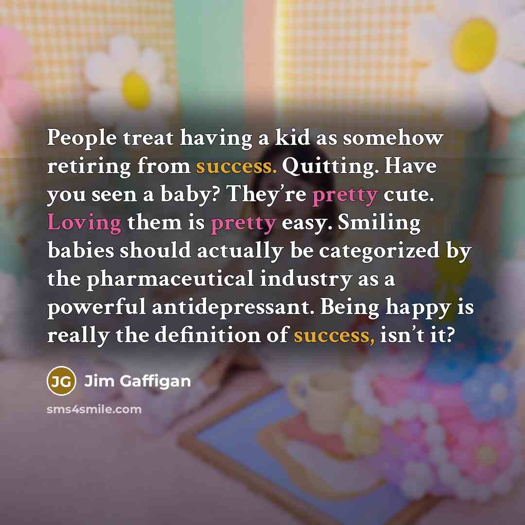 “People treat having a kid as somehow retiring from success. Quitting. Have you seen a baby? They’re pretty cute. Loving them is pretty easy. Smiling babies should actually be categorized by the pharmaceutical industry as a powerful antidepressant. Being happy is really the definition of success…” quote by Jim Gaffigan