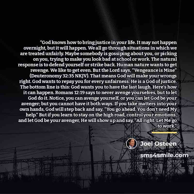 “God knows how to bring justice in your life. It may not happen overnight, but it will happen. We all go through situations in which we are treated unfairly. Maybe somebody is gossiping about you, or picking on you, trying to make you look bad at school or work. The natural response is to defend…” quote by Joel Osteen