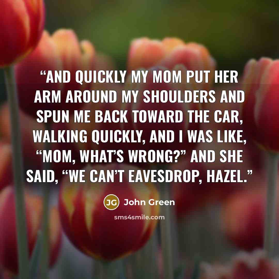 “And quickly my mom put her arm around my shoulders and spun me back toward the car, walking quickly, and I was like, “Mom, what’s wrong?” And she said, “We can’t eavesdrop, Hazel.” quote by John Green