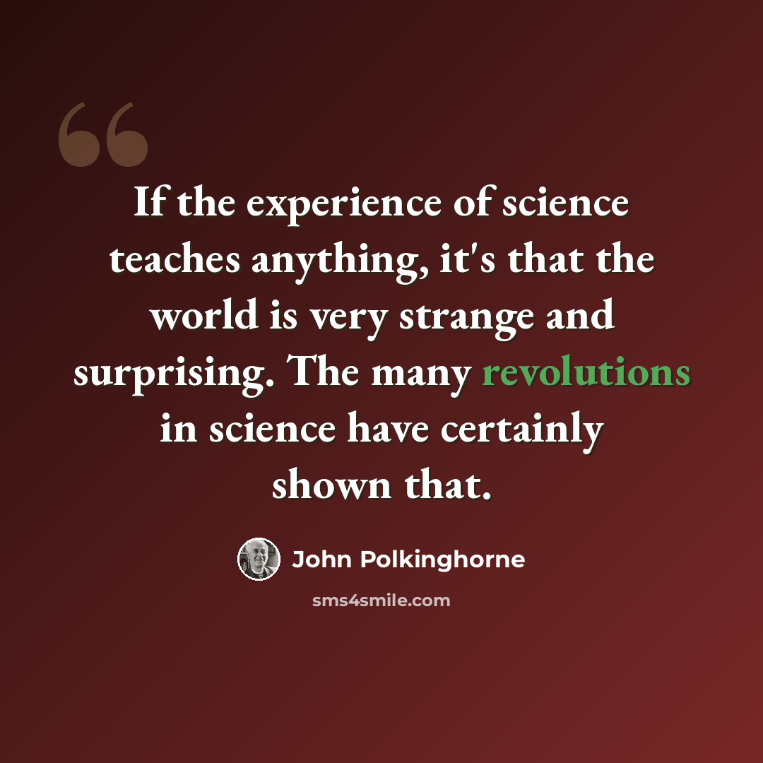“If the experience of science teaches anything, it's that the world is very strange and surprising. The many revolutions in science have certainly shown that.” quote by John Polkinghorne
