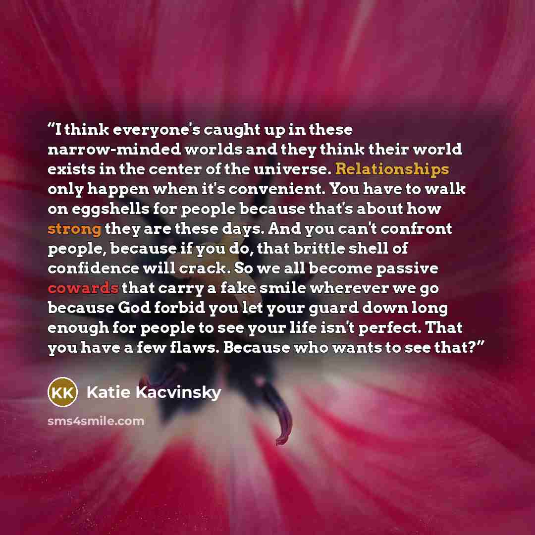 “I think everyone's caught up in these narrow-minded worlds and they think their world exists in the center of the universe. Relationships only happen when it's convenient. You have to walk on eggshells for people because that's about how strong they are these days. And you can't confront people…” quote by Katie Kacvinsky
