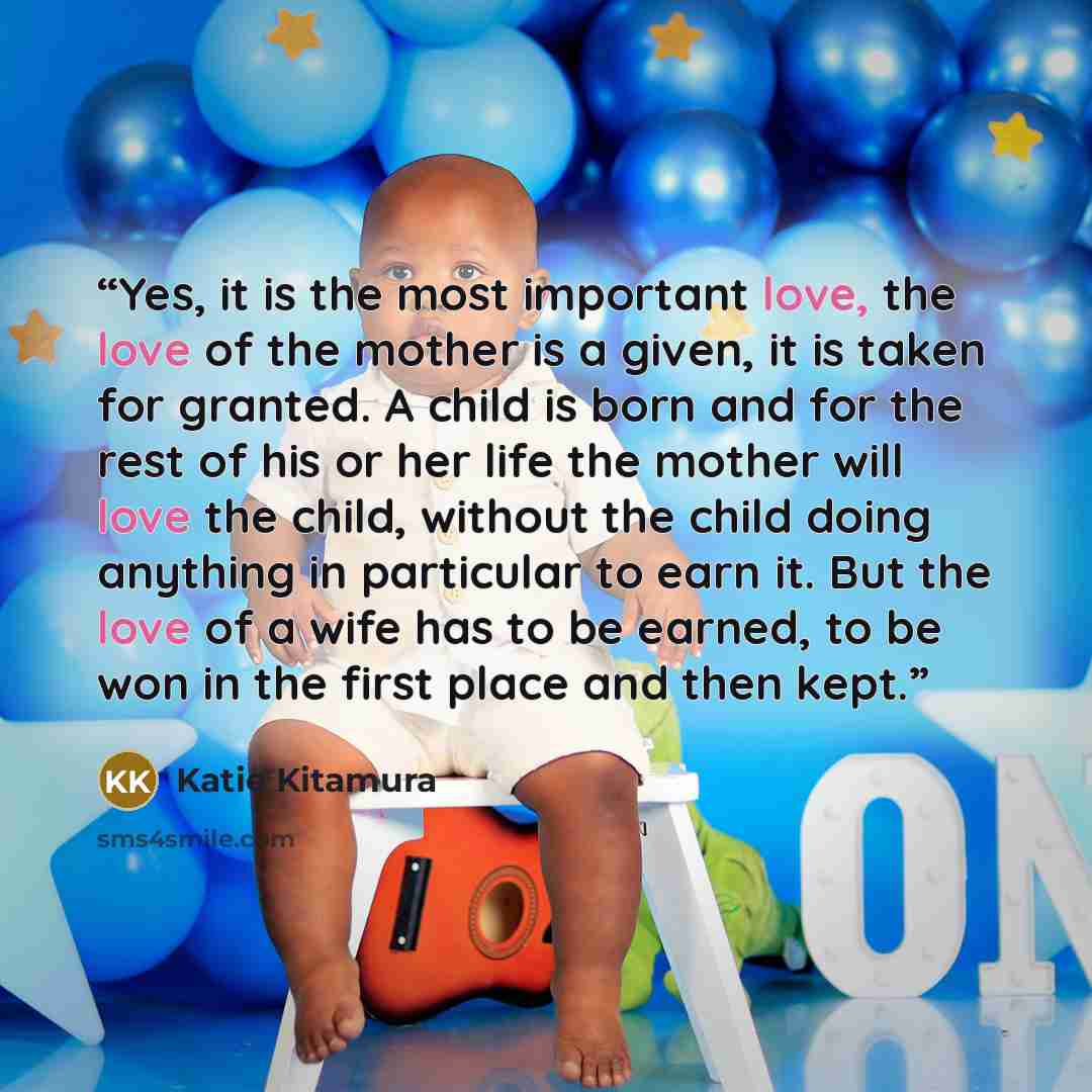 “Yes, it is the most important love, the love of the mother is a given, it is taken for granted. A child is born and for the rest of his or her life the mother will love the child, without the child doing anything in particular to earn it. But the love of a wife has to be earned, to be won in the…” quote by Katie Kitamura