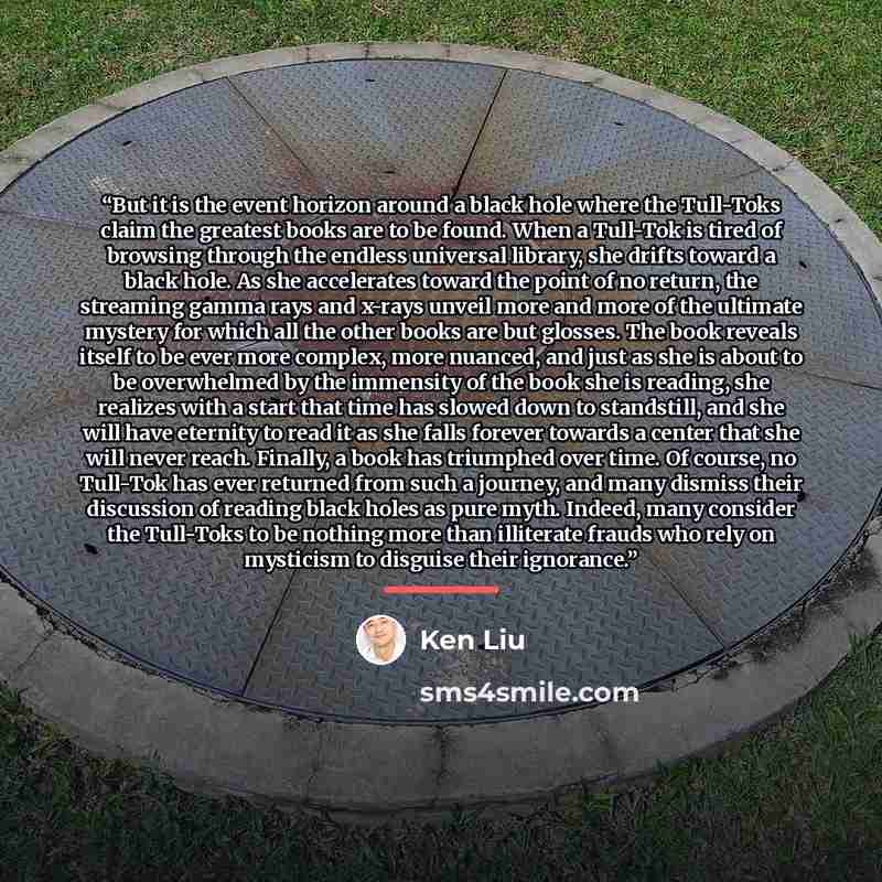 “But it is the event horizon around a black hole where the Tull-Toks claim the greatest books are to be found. When a Tull-Tok is tired of browsing through the endless universal library, she drifts toward a black hole. As she accelerates toward the point of no return, the streaming gamma rays and…” quote by Ken Liu
