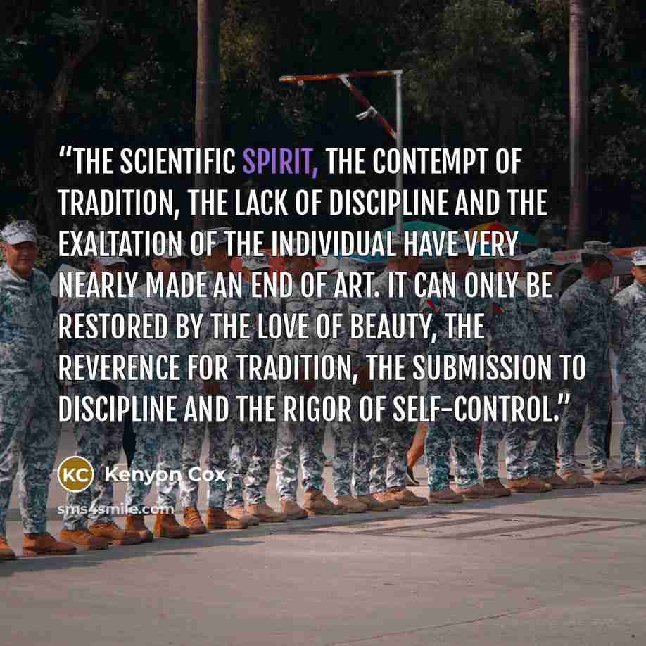 “The scientific spirit, the contempt of tradition, the lack of discipline and the exaltation of the individual have very nearly made an end of art. It can only be restored by the love of beauty, the reverence for tradition, the submission to discipline and the rigor of self-control.” quote by Kenyon Cox