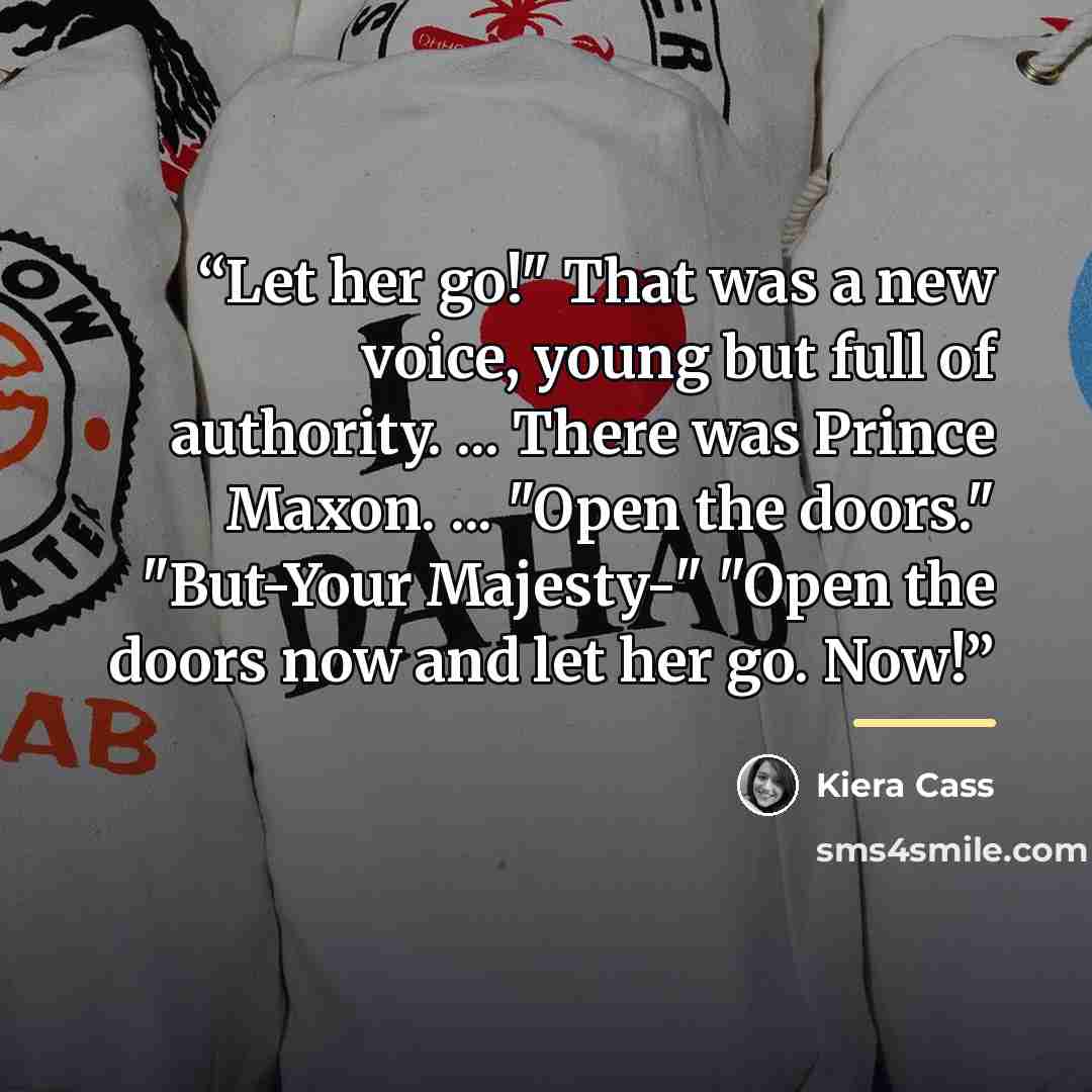“Let her go!" That was a new voice, young but full of authority. ... There was Prince Maxon. ... "Open the doors." "But-Your Majesty-" "Open the doors now and let her go. Now!” quote by Kiera Cass