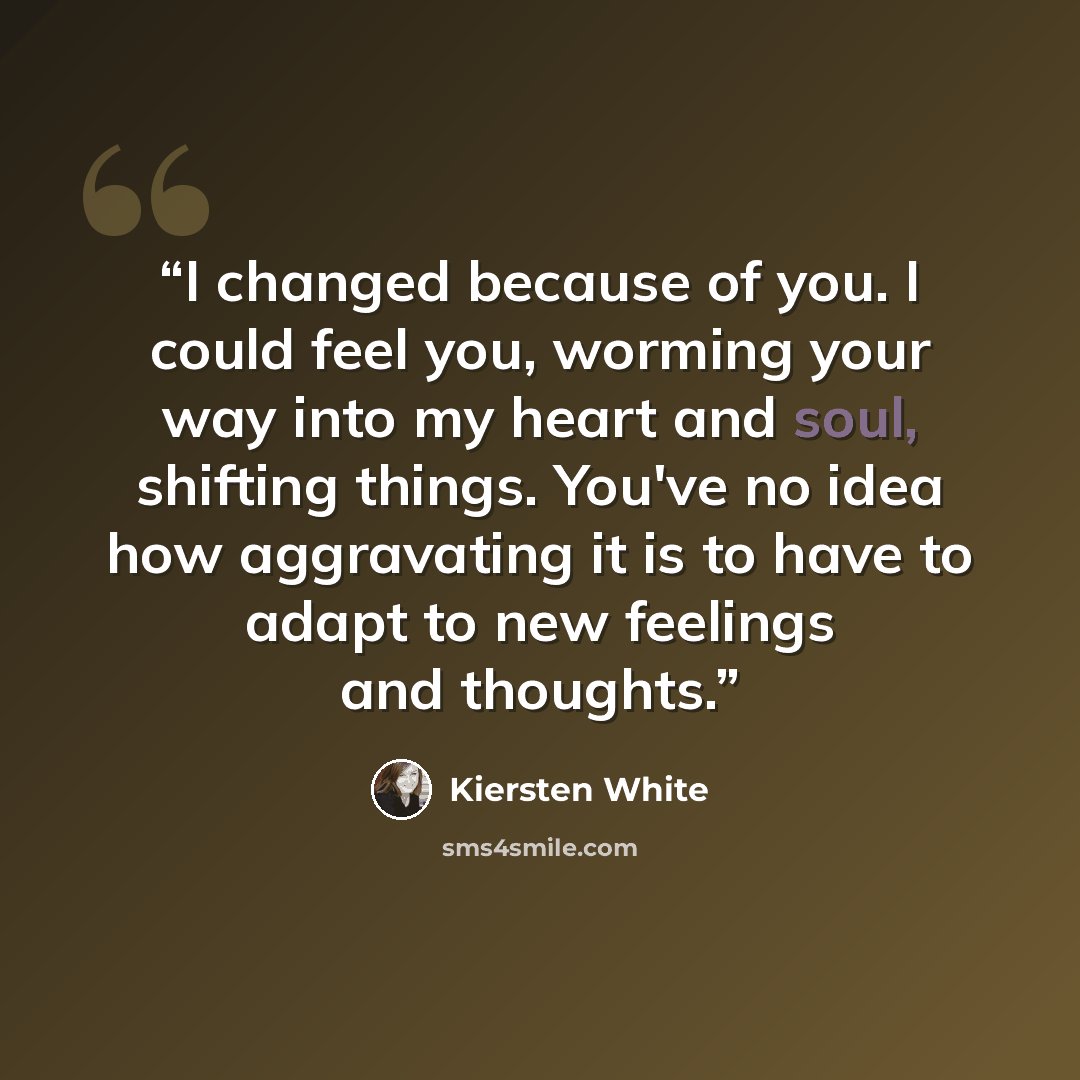 “I changed because of you. I could feel you, worming your way into my heart and soul, shifting things. You've no idea how aggravating it is to have to adapt to new feelings and thoughts.” quote by Kiersten White