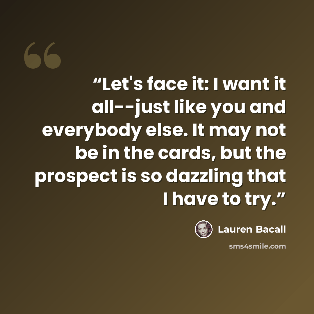 “Let's face it: I want it all--just like you and everybody else. It may not be in the cards, but the prospect is so dazzling that I have to try.” quote by Lauren Bacall