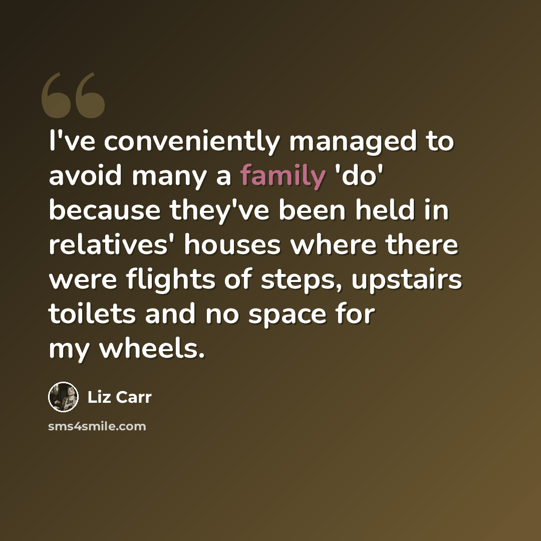 “I've conveniently managed to avoid many a family 'do' because they've been held in relatives' houses where there were flights of steps, upstairs toilets and no space for my wheels.” quote by Liz Carr