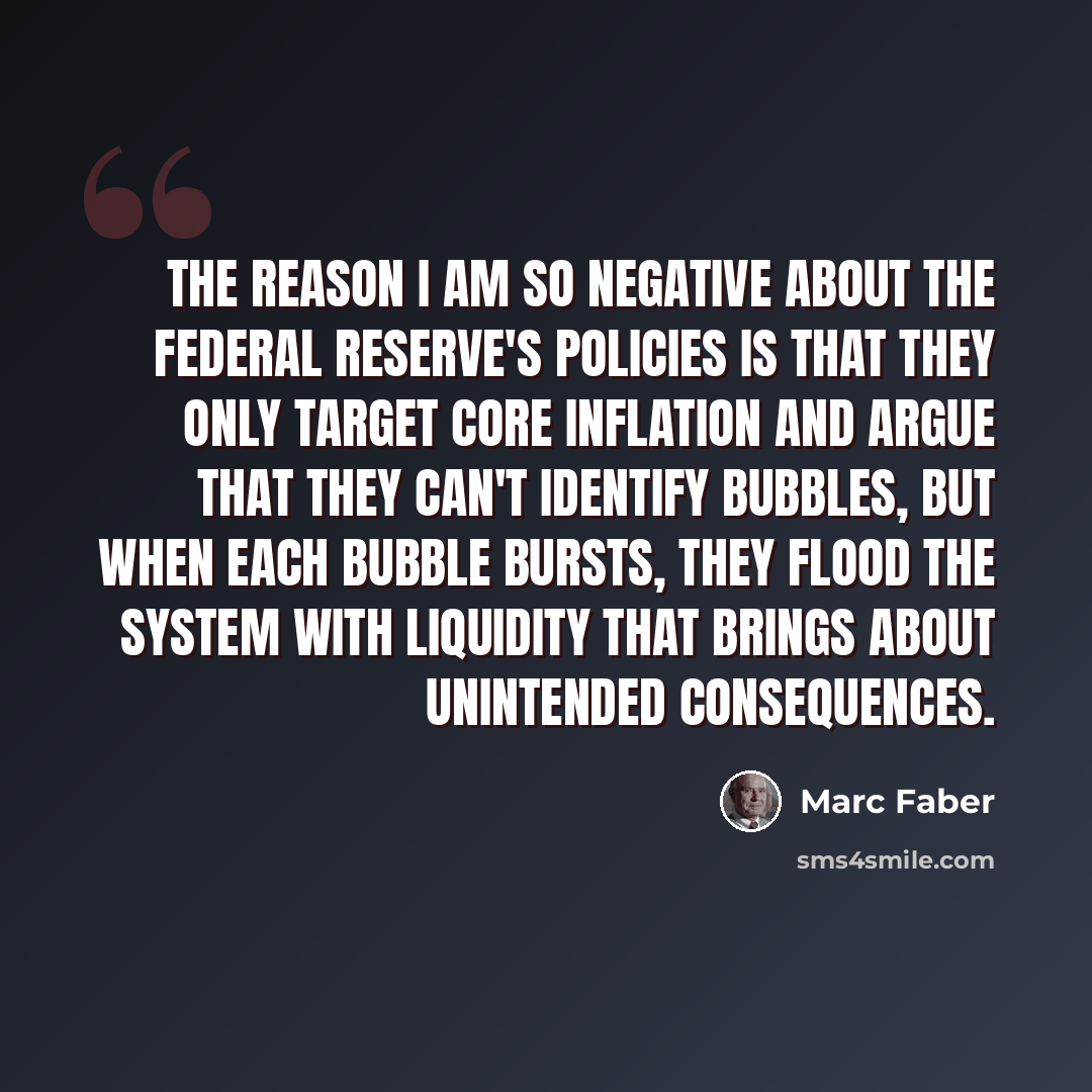 “The reason I am so negative about the Federal Reserve's policies is that they only target core inflation and argue that they can't identify bubbles, but when each bubble bursts, they flood the system with liquidity that brings about unintended consequences.” quote by Marc Faber