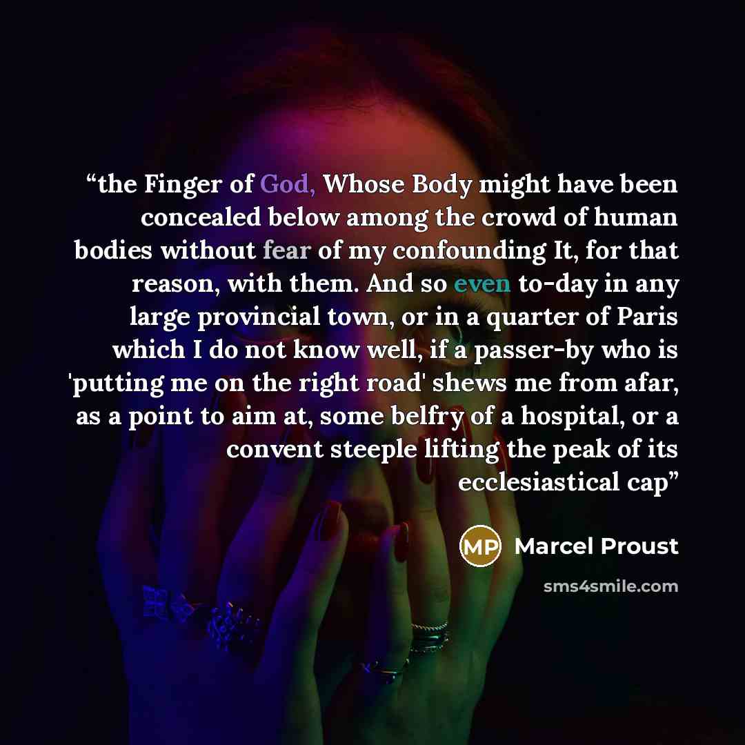 “the Finger of God, Whose Body might have been concealed below among the crowd of human bodies without fear of my confounding It, for that reason, with them. And so even to-day in any large provincial town, or in a quarter of Paris which I do not know well, if a passer-by who is 'putting me on the…” quote by Marcel Proust