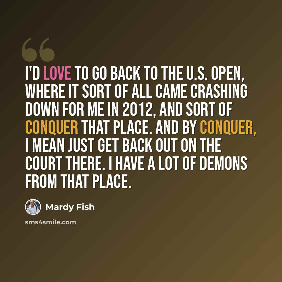 “I'd love to go back to the U.S. Open, where it sort of all came crashing down for me in 2012, and sort of conquer that place. And by conquer, I mean just get back out on the court there. I have a lot of demons from that place.” quote by Mardy Fish