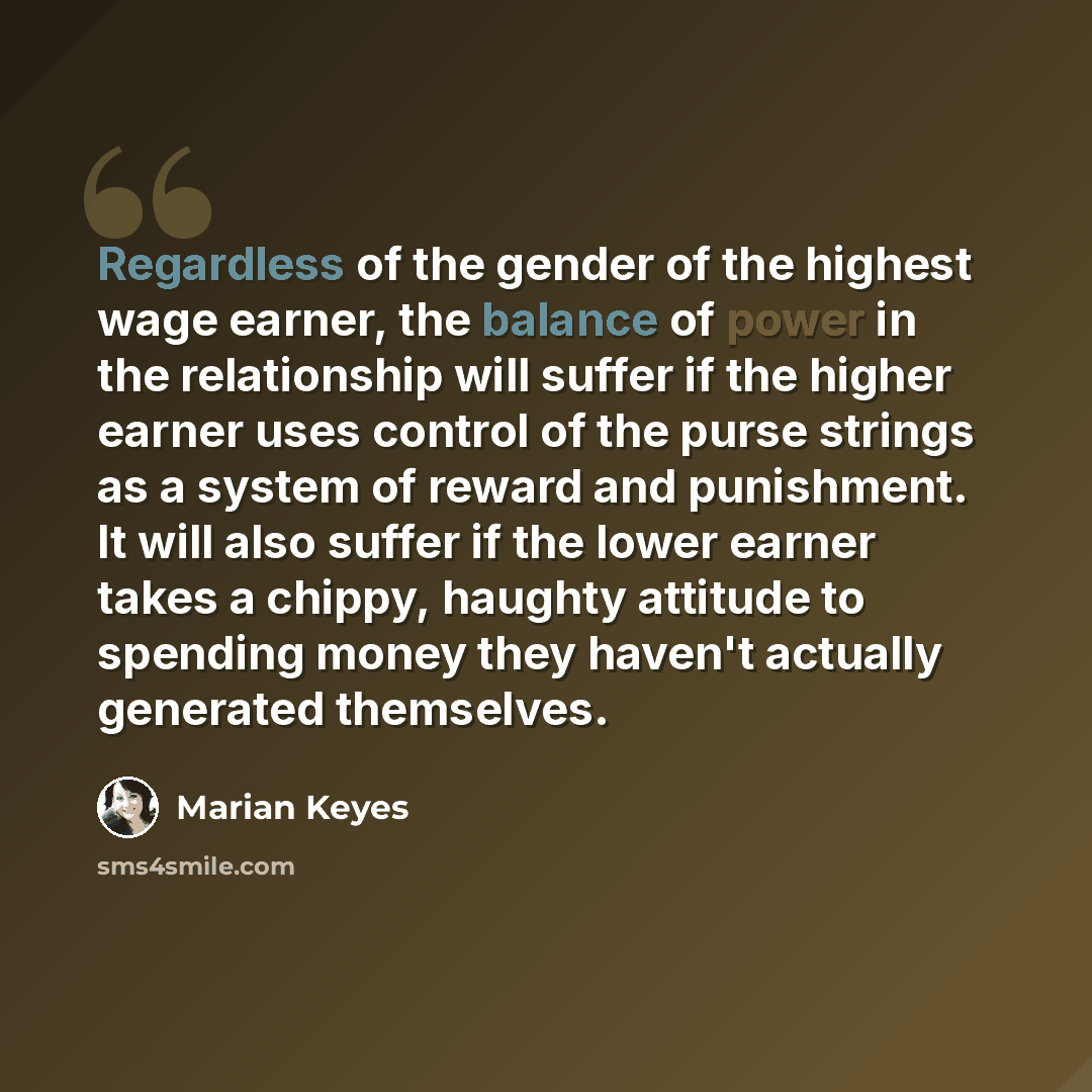 “Regardless of the gender of the highest wage earner, the balance of power in the relationship will suffer if the higher earner uses control of the purse strings as a system of reward and punishment. It will also suffer if the lower earner takes a chippy, haughty attitude to spending money they…” quote by Marian Keyes