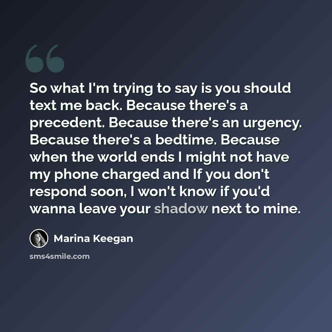 “So what I'm trying to say is you should text me back. Because there's a precedent. Because there's an urgency. Because there's a bedtime. Because when the world ends I might not have my phone charged and If you don't respond soon, I won't know if you'd wanna leave your shadow next to mine.” quote by Marina Keegan