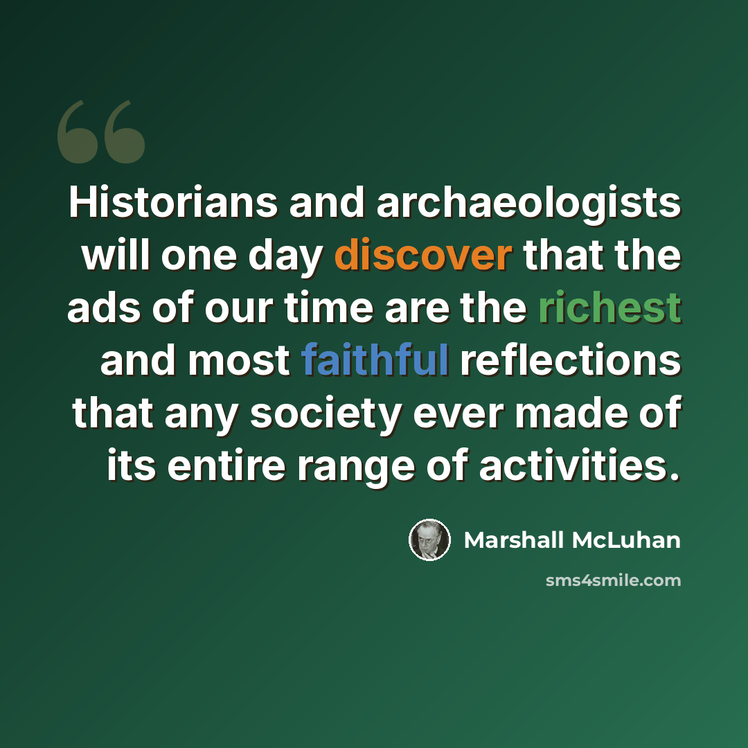 “Historians and archaeologists will one day discover that the ads of our time are the richest and most faithful reflections that any society ever made of its entire range of activities.” quote by Marshall McLuhan