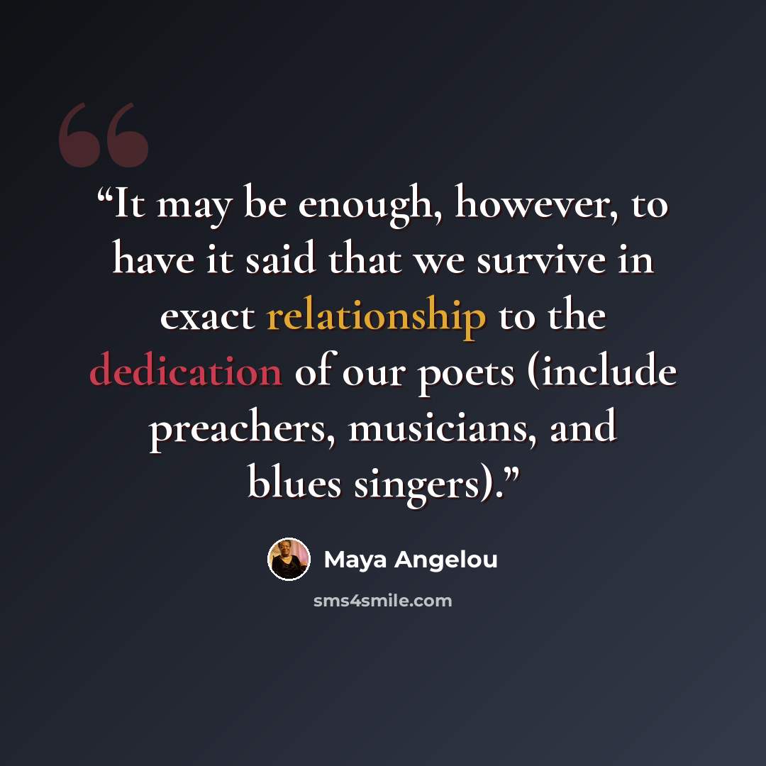 “It may be enough, however, to have it said that we survive in exact relationship to the dedication of our poets (include preachers, musicians, and blues singers).” quote by Maya Angelou