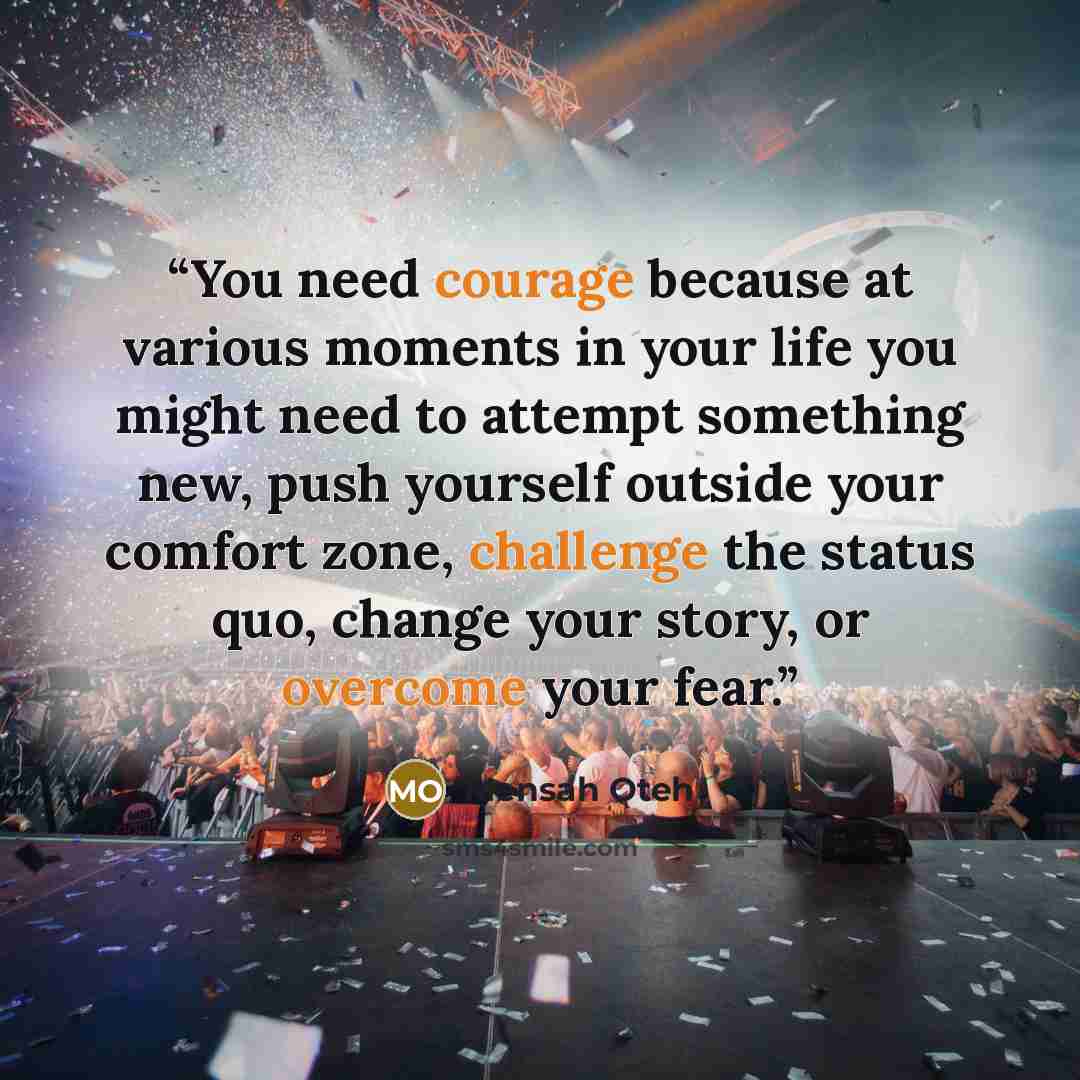 “You need courage because at various moments in your life you might need to attempt something new, push yourself outside your comfort zone, challenge the status quo, change your story, or overcome your fear.” quote by Mensah Oteh