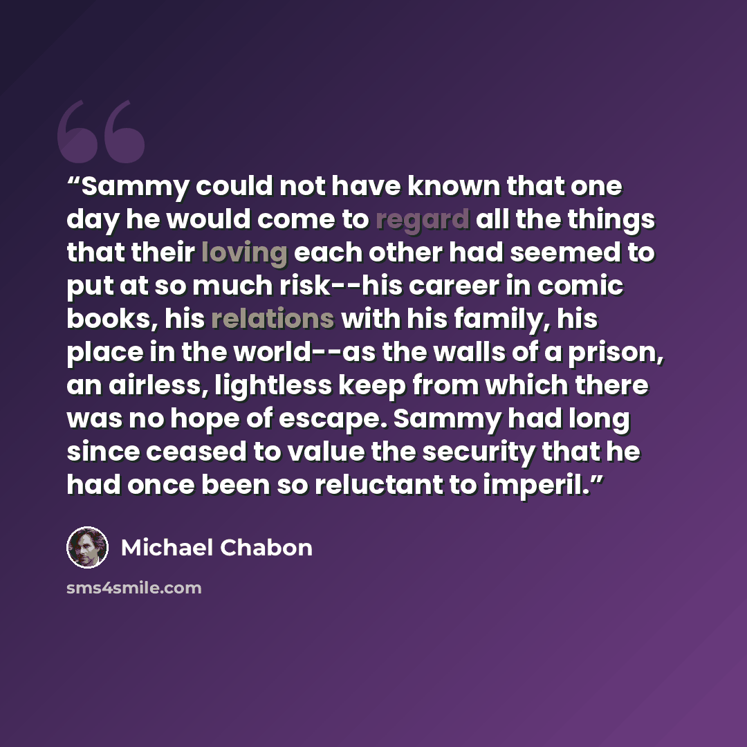 “Sammy could not have known that one day he would come to regard all the things that their loving each other had seemed to put at so much risk--his career in comic books, his relations with his family, his place in the world--as the walls of a prison, an airless, lightless keep from which there was…” quote by Michael Chabon