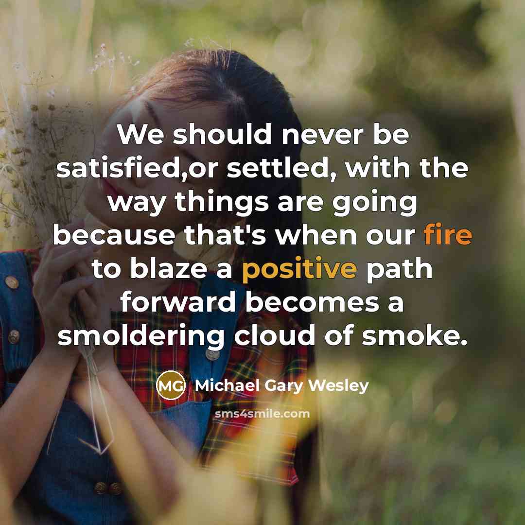 “We should never be satisfied,or settled, with the way things are going because that's when our fire to blaze a positive path forward becomes a smoldering cloud of smoke.” quote by Michael Gary Wesley
