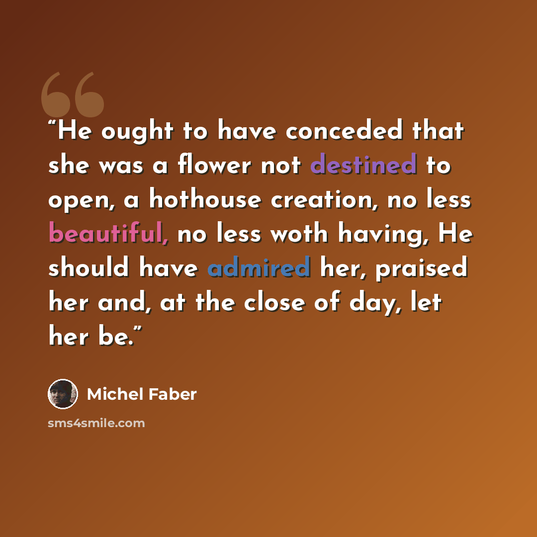 “He ought to have conceded that she was a flower not destined to open, a hothouse creation, no less beautiful, no less woth having, He should have admired her, praised her and, at the close of day, let her be.” quote by Michel Faber