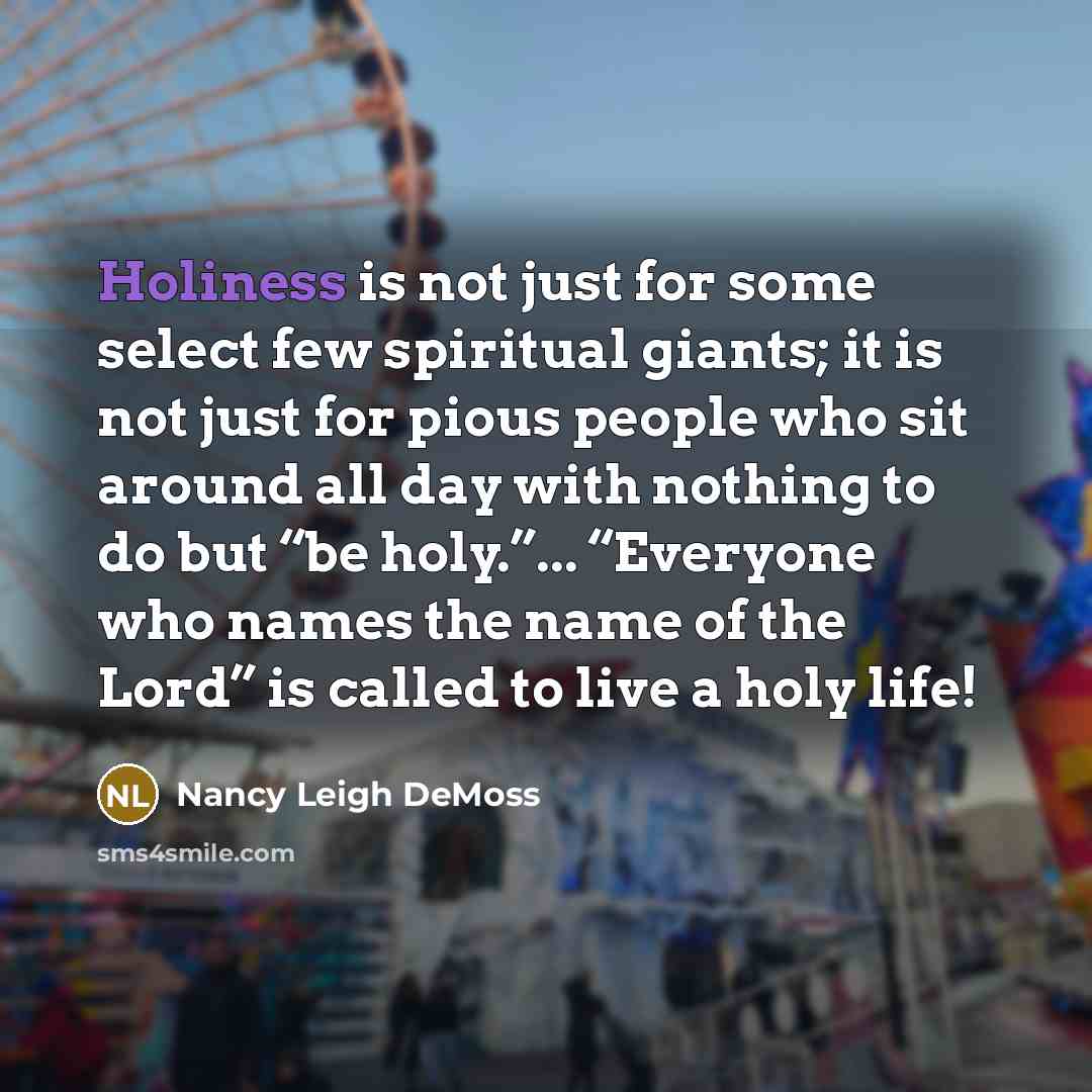 “Holiness is not just for some select few spiritual giants; it is not just for pious people who sit around all day with nothing to do but “be holy.”... “Everyone who names the name of the Lord” is called to live a holy life!” quote by Nancy Leigh DeMoss