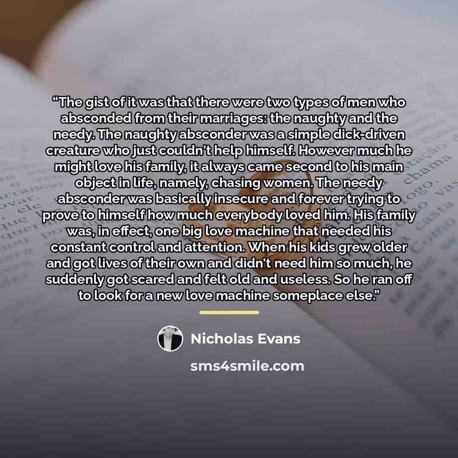 “The gist of it was that there were two types of men who absconded from their marriages: the naughty and the needy. The naughty absconder was a simple dick-driven creature who just couldn't help himself. However much he might love his family, it always came second to his main object in life…” quote by Nicholas Evans