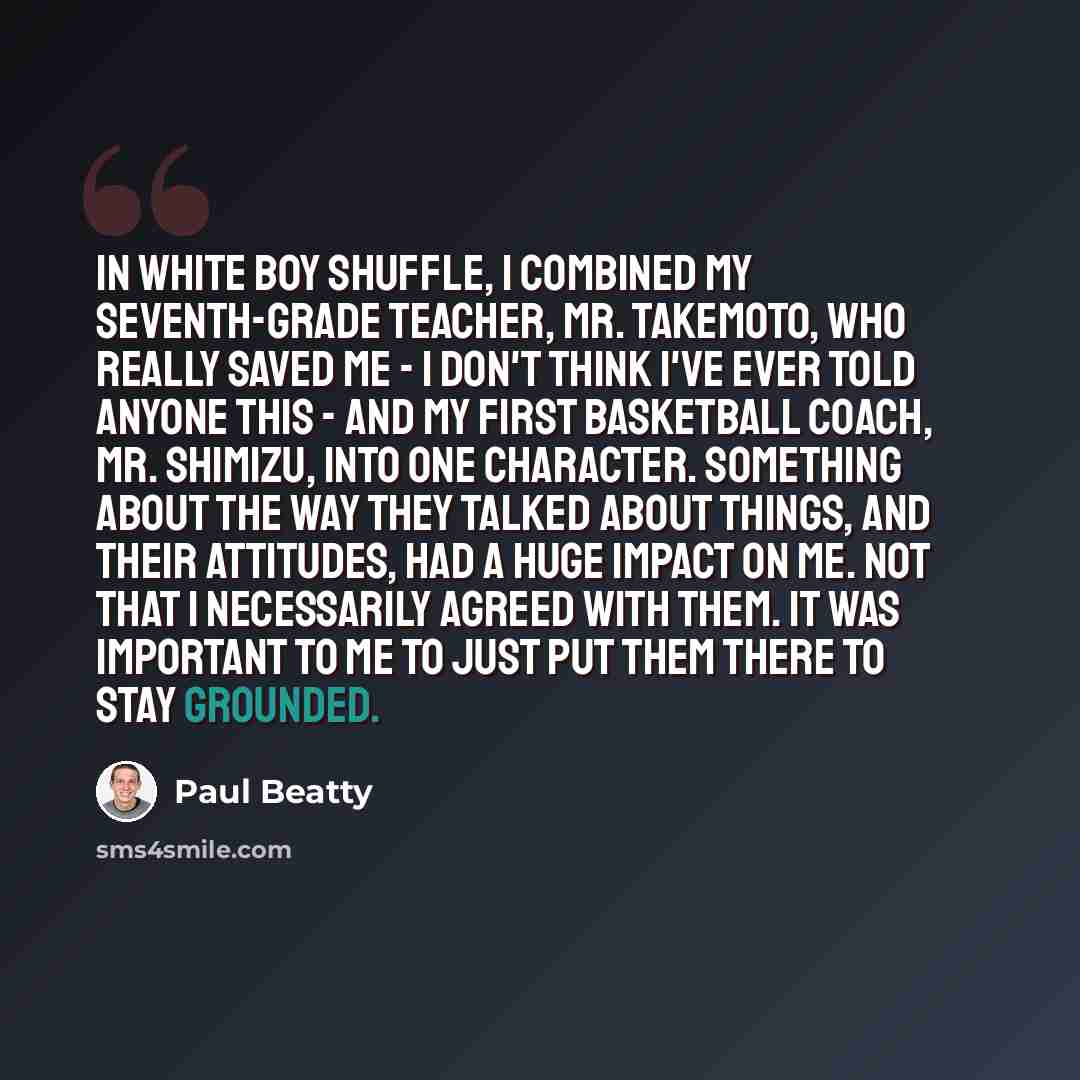 “In White Boy Shuffle, I combined my seventh-grade teacher, Mr. Takemoto, who really saved me - I don't think I've ever told anyone this - and my first basketball coach, Mr. Shimizu, into one character. Something about the way they talked about things, and their attitudes, had a huge impact on me…” quote by Paul Beatty