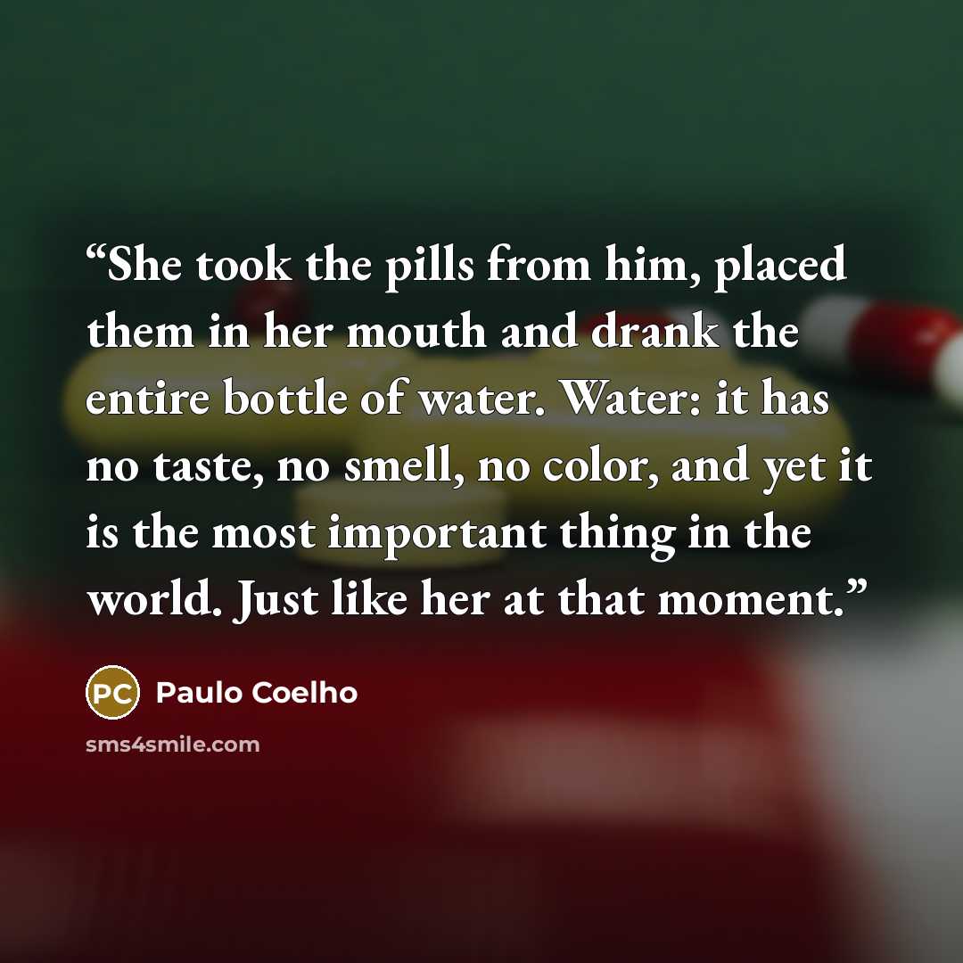 “She took the pills from him, placed them in her mouth and drank the entire bottle of water. Water: it has no taste, no smell, no color, and yet it is the most important thing in the world. Just like her at that moment.” quote by Paulo Coelho