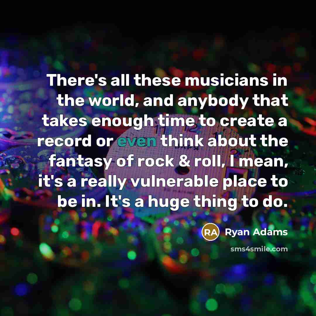 “There's all these musicians in the world, and anybody that takes enough time to create a record or even think about the fantasy of rock & roll, I mean, it's a really vulnerable place to be in. It's a huge thing to do.” quote by Ryan Adams