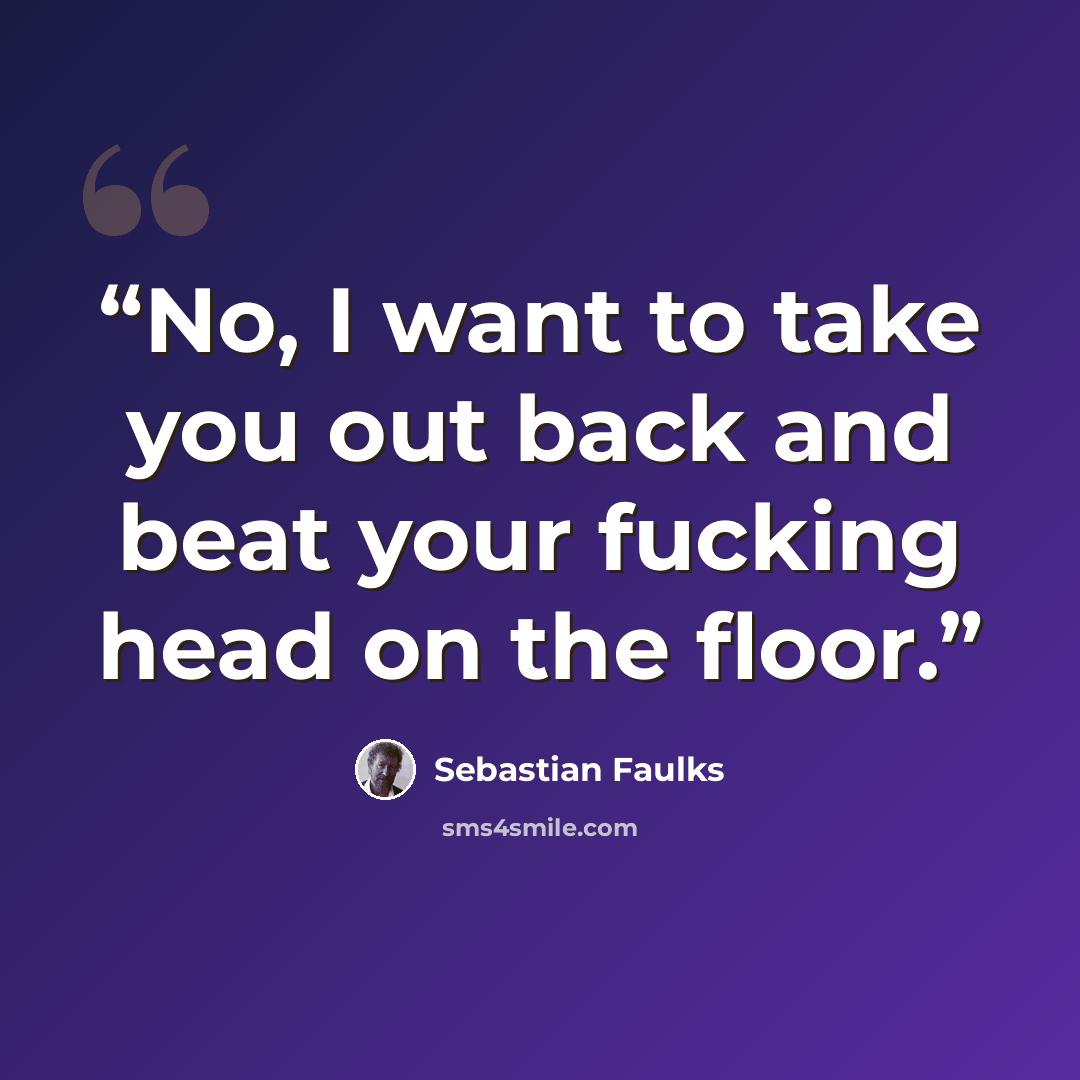 “No, I want to take you out back and beat your fucking head on the floor.” quote by Sebastian Faulks