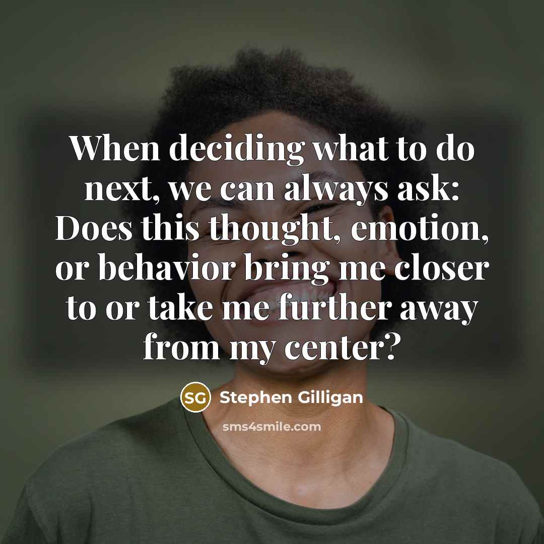 “When deciding what to do next, we can always ask: Does this thought, emotion, or behavior bring me closer to or take me further away from my center?” quote by Stephen Gilligan