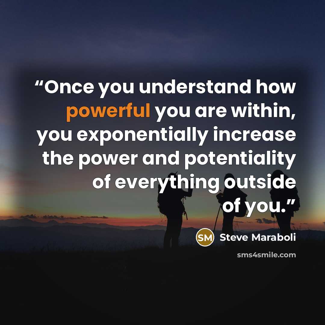 “Once you understand how powerful you are within, you exponentially increase the power and potentiality of everything outside of you.” quote by Steve Maraboli