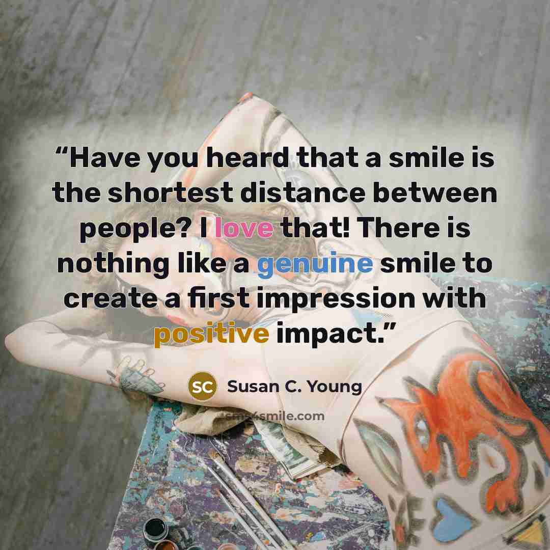 “Have you heard that a smile is the shortest distance between people? I love that! There is nothing like a genuine smile to create a first impression with positive impact.” quote by Susan C. Young