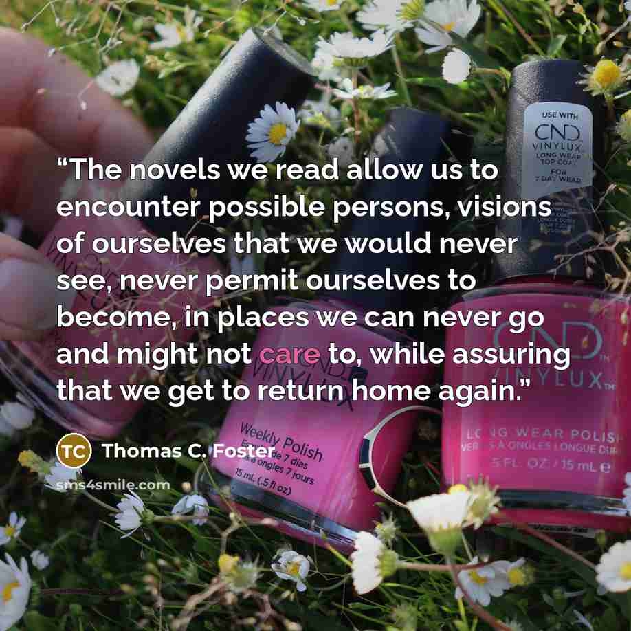 “The novels we read allow us to encounter possible persons, visions of ourselves that we would never see, never permit ourselves to become, in places we can never go and might not care to, while assuring that we get to return home again.” quote by Thomas C. Foster